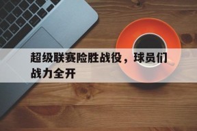 米乐m6官网-包含超级联赛险胜战役，球员们战力全开的词条