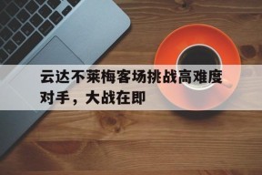 米乐m6-关于云达不莱梅客场挑战高难度对手，大战在即的信息